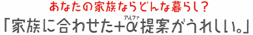 あなたの家族ならどんな暮らし?「家族に合わせた+α提案がうれしい。」